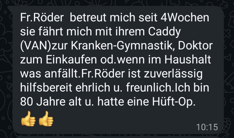 WhatsApp-Nachricht: Fr. Röder betreut mich seit 4 Wochen. Sie fährt mich mit ihrem Caddy zur Krankengymnastik, zum Doktor, zum Einkaufen oder wenn im Haushalt was anfällt. Fr. Röder ist zuverlässig, hilfsbereit, ehrlich und freundlich. Ich bin 80 Jahre alt und hatte eine Hüft-OP.