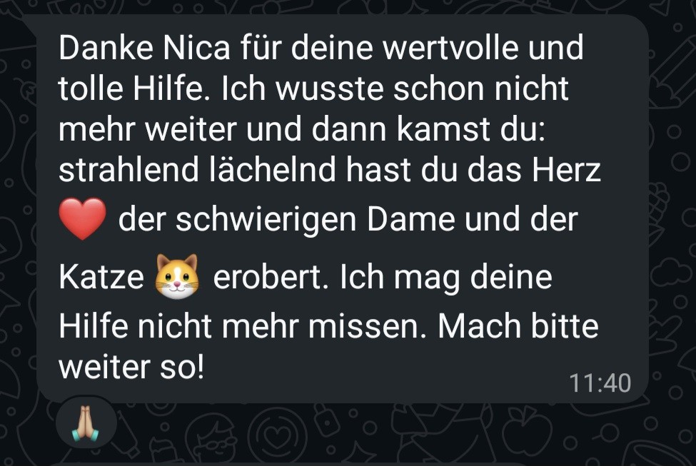 WhatsApp-Nachricht: Danke Nica für deine wertvolle und tolle Hilfe. Ich wusste schon nicht mehr weiter und dann kamst du: strahlend lächelnd hast du das Herz der schwierigen Dame und der Katze erobert. Ich mag deine Hilfe nicht mehr missen. Mach bitte weiter so!