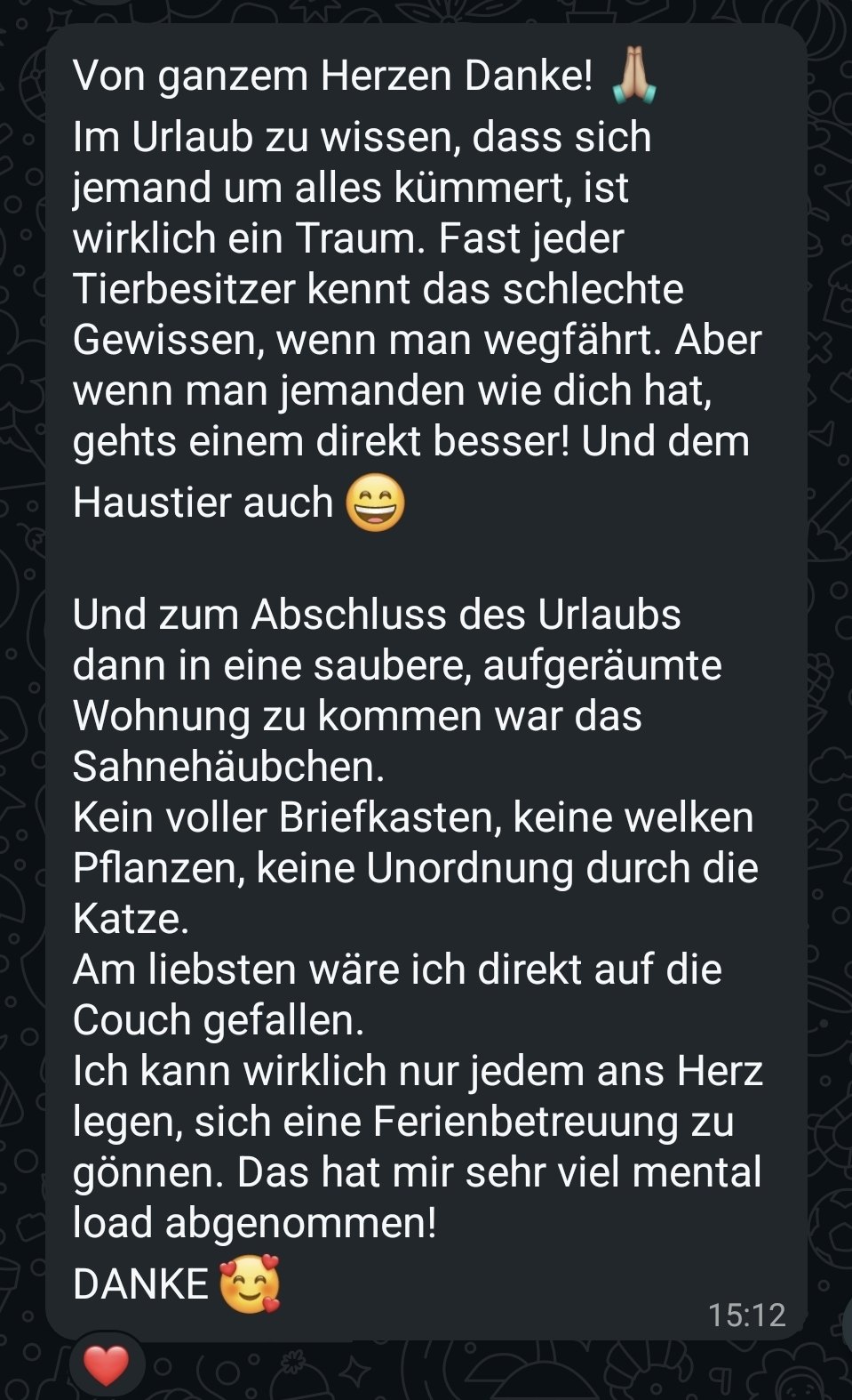 WhatsApp-Nachricht: Von ganzem Herzen Danke! Im Urlaub zu wissen, dass sich jemand um alles kümmert, ist wirklich ein Traum. Fast jeder Tierbesitzer kennt das schlechte Gewissen, wenn man wegfährt. Aber wenn man jemanden wie dich hat, gehts einem direkt besser! Und dem Haustier auch. Und zum Abschluss des Urlaubs dann in eine saubere, aufgeräumte Wohnung zu kommen war das Sahnehäubchen. Kein voller Briefkasten, keine welken Pflanzen, keine Unordnung durch die Katze. Am liebsten wäre ich direkt auf die Couch gefallen. Ich kann wirklich nur jedem ans Herz legen, sich eine Ferienbetreuung zu gönnen. Das hat mir sehr viel Mental Load abgenommen! DANKE